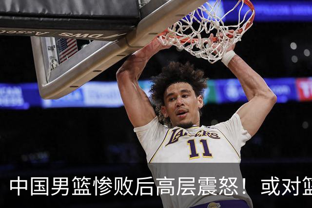 中国男篮惨败后高层震怒！或对篮协算总账 国手抱怨：为何不让我参赛