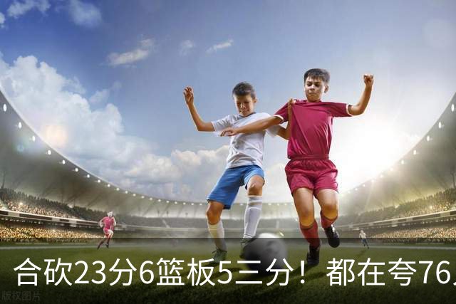 合砍23分6篮板5三分！都在夸76人首发，但这两个替补才是赢球关键