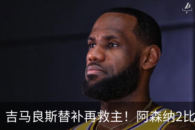 吉马良斯替补再救主！阿森纳2比1逆转利兹联，先丢球隐患仍在