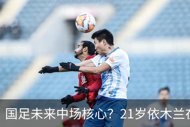 国足未来中场核心？21岁依木兰在亚运会上重焕辉煌！