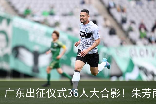 广东出征仪式36人大合影！朱芳雨C位，杜锋笑得很开心，弗格和阿祖布克加盟