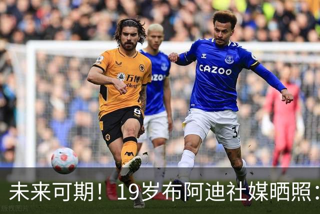 未来可期！19岁布阿迪社媒晒照：很高兴迎来英超首次首发出场