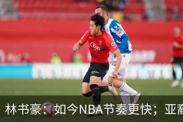 林书豪：如今NBA节奏更快；亚裔球员不要把自己留在舒适圈里