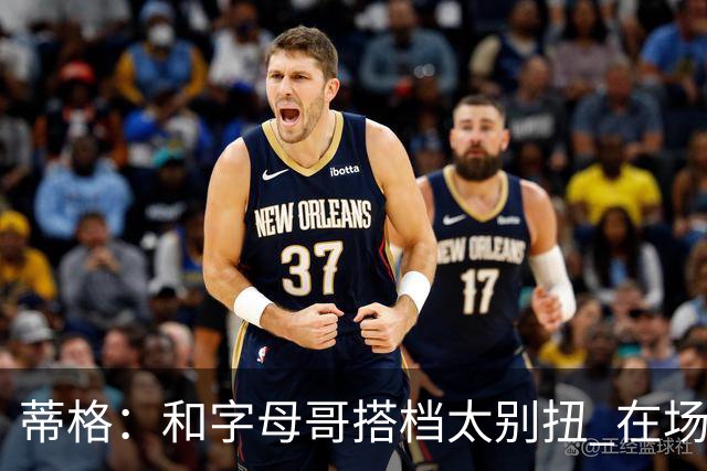 蒂格：和字母哥搭档太别扭 在场上根本摸不到球