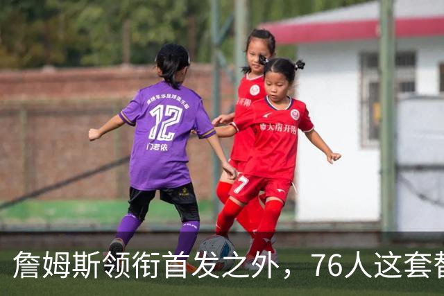 詹姆斯领衔首发之外，76人这套替补轮换藏着几场暗战
