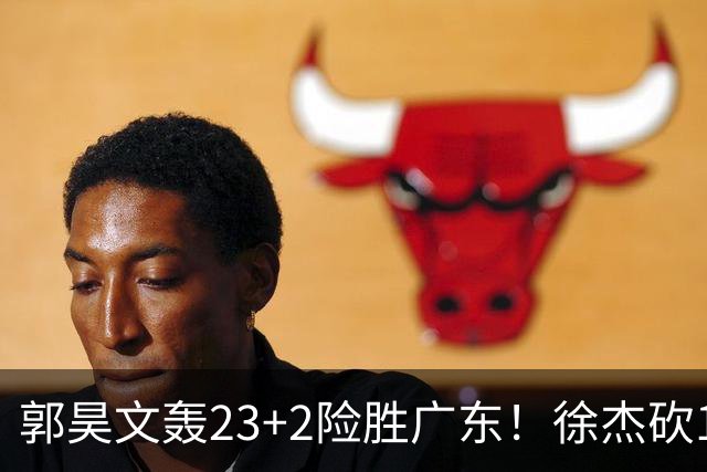 郭昊文轰23+2险胜广东！徐杰砍16分尽力，难耐杜润旺末节化身克莱