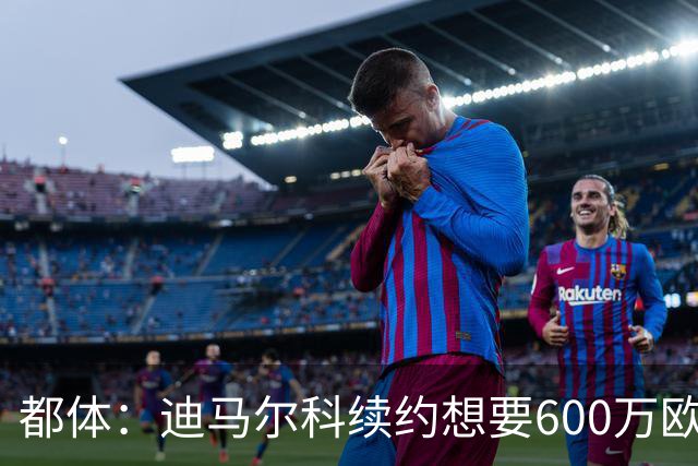 都体：迪马尔科续约想要600万欧，国米愿意提供500万欧加奖金