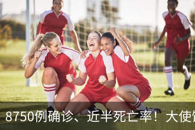 8750例确诊、近半死亡率！大使馆连发多轮通报：中国公民尽快撤离
