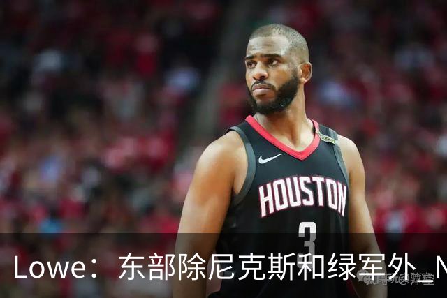Lowe：东部除尼克斯&绿军外 NBA高管和教练更认可76人&猛龙和热火